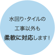 水回り・タイルの工事以外も柔軟に対応します！