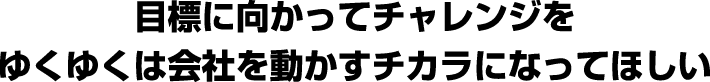 目標に向かってチャレンジを。ゆくゆくは会社を動かすチカラになってほしい。