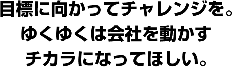 目標に向かってチャレンジを。ゆくゆくは会社を動かすチカラになってほしい。